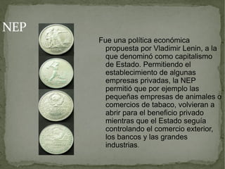 NEP
      Fue una política económica
        propuesta por Vladimir Lenin, a la
        que denominó como capitalismo
        de Estado. Permitiendo el
        establecimiento de algunas
        empresas privadas, la NEP
        permitió que por ejemplo las
        pequeñas empresas de animales o
        comercios de tabaco, volvieran a
        abrir para el beneficio privado
        mientras que el Estado seguía
        controlando el comercio exterior,
        los bancos y las grandes
        industrias.
 