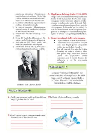 Retroalimentación
especies de ministerios y Trotsky se en-
cargó de la organización del Ejército Rojo
yfueMinistrodeAsuntosExteriores.
Medidas de la Revolución bolchevique:
a) Se confiscó latifundios y se procedió al re-
parto de tierras a los soviets.
b) Se expropió industrias y fábricas que pa-
saron al control de los obreros, asimismo
se nacionalizó labanca.
c) Fusilamiento del zar Nicolás II y a su fa-
milia.
d) Firma del Tratado Brest-Litovsk con Ale-
mania,conelloRusiaseretira dela guerra.
e) Aplicación del NEP (Nueva política eco-
nómica): capitalismorestringido.
f) Nacimiento de la U.R.S.S. (Unión de Re-
públicas Socialistas Soviéticas) en 1922.
5. Elgobierno deJosepStalin(1924-1953)
JosepStalin sucedióaLenin en elpodertrasla
muerte deeste el 21de enero de 1924.Para asegu-
rarsu poder eliminó opositores ylíderes dela Re-
volución en los llamados juicios de Moscú. Apli-
có los llamados «planes quinquenales» a partirde
1928(programa de desarrollo porcinco años). En
su mandato se llevaron a cabo dos planes quin-
quenales (el tercer plan seviointerrumpido por el
ingreso de la URSS a la Segunda guerra Mundial).
6. Consecuencias dela Revolución rusa
 Liquidación de la monarquía zarista.
 La economía rusa adquirió un carácter
socia- lista dirigida por un sólo partido
político que centralizó el poder.
 Con el paso de los años la Unión
Soviética va a ejercer influencia sobre
otros países, origi- nando más tarde la
Guerra Fría (capitalismo contra
socialismo), por el control de áreas de
influencia y por la hegemonía
mundial.
Vladimir Ilich Ulianov, Lenin
1. ¿Cuálesson lascausaspolíticasdelestallidode 3? EnRusia:¿QuéeralaDumaycuándo
surgió? ¿la Revolución rusa?
2. Mencionacuatropersonajespertenecientesal
desarrollo de la Revolución rusa
¿Sabíasque...?
Grigori Yefimovich Rasputín fue
conocido como «el monje loco». En 1803
llego aSan Petesburgo y presentado a
la Zarina Alejandra. Por medio de la
hinopsis buscóalhijodelZar.
 