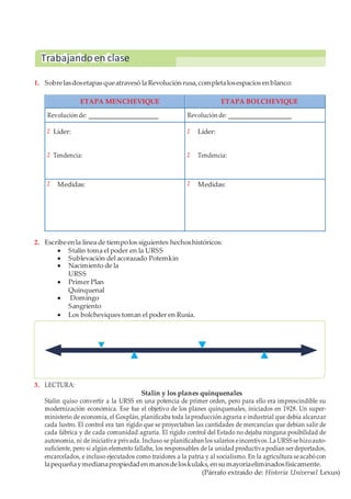 1. Sobrelasdosetapas queatravesó la Revolución rusa, completalosespacios en blanco:
ETAPA MENCHEVIQUE ETAPA BOLCHEVIQUE
Revolución de: Revolución de:
Z
Z
Líder:
Tendencia:
Z
Z
Líder:
Tendencia:
Z Medidas: Z Medidas:
2. Escribeen la línea de tiempolos siguientes hechoshistóricos:
 Stalin toma el poder en la URSS
 Sublevación del acorazado Potemkin
 Nacimiento de la
URSS
 Primer Plan
Quinquenal
 Domingo
Sangriento
 Los bolcheviques toman el poder en Rusia.
3. LECTURA:
Stalin y los planes quinquenales
Stalin quiso convertir a la URSS en una potencia de primer orden, pero para ello era imprescindible su
modernización económica. Ese fue el objetivo de los planes quinquenales, iniciados en 1928. Un super-
ministerio de economía, el Gosplán,planificaba toda la producción agraria e industrial que debía alcanzar
cada lustro. El control era tan rígido que se proyectaban las cantidades de mercancías que debían salir de
cada fábrica y de cada comunidad agraria. El rígido control del Estado no dejaba ninguna posibilidad de
autonomía, ni de iniciativa privada. Incluso se planificaban los salarios eincentivos.La URSS sehizoauto-
suficiente, pero si algún elemento fallaba, los responsables de la unidad productiva podían serdeportados,
encarcelados, e incluso ejecutados como traidores a la patria y al socialismo. En la agricultura seacabócon
lapequeñaymedianapropiedaden manosdeloskulaks, en sumayoríaeliminadosfísicamente.
(Párrafo extraído de: Historia Universal Lexus)
Trabajandoen clase
 