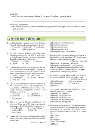 Contestar:
Y ¿Qué objetivos buscó lograr Stalin al llevar a cabo los planes quinquenales?:
Reflexiona y responda:
Y ¿Qué opinión te merece las medidas tomadas por el gobierno de Stalin para llevar adelante sus planes
quinquenales?
1. La difusión de los planteamientos deKarl Marx y
Friedrich Engels en Rusia, es una causa de tipo:
a) Económica c) Cultural e) Ideológica
b) Social d) Demográfica
2. Gran líder y sucesor de Lenin en el poder, aplicó
los planes quinquenales con el fin de modernizar
la agricultura en Rusia y lograr una máxima in-
dustrialización. Nos referimos a:
a) Trotsky c) Stalin e) Jruschev
b) Engels d) Tito
3. La Revolución rusa de 1917 atravesó por dos eta-
pas bien definidas: una democrática burguesa, y
la otra de corte radical socialista, siendo los líde-
res máximos deambas etapas, respectivamente:
a) Kerensky - Trotsky d) Lenin - Stalin
b) Marx -Engels e) Plejanov -Breznev
c) Kerensky -Lenin
4. Unadelas consecuenciasdealcancemundial
tras la Revolución rusa va ser el surgimiento de
la Guerra Fría (1945-1991), en este periodo de la
historia mundial, el socialismo soviético se en-
frentó y se opusoal:
a) Esclavismo d) Capitalismo
b) Feudalismo e) Mercantilismo
c) Comunismo
5. Obtuvo el cargo de Ministro de Relaciones Ex-
teriores en Rusia, tras la Revolución; así como la
organización del Ejército Rojo, nos referimos a:
a) León Trotsky d) LeonidBrehznev
b) VladimirIlich e) Broz Tito
c) Josep Stalin
6. LaRevolución Rusade1905 logróelestableci-
miento de la Duma o Parlamento yfinalmentefue
revolución:
(UNMSM - 2007 -I)
a) Socialdemócratatriunfante
b) Socialista que fracasó
c) Burguesa que fracasó
d) Burguesa victoriosa
e) Campesinaquenotuvo éxito
7. Las principales fuerzas sociales queimpulsaron la
Revolución rusa de octubre de 1917, dirigidas por
el Partido Bolchevique,fueron:
(UNMSM - 2004 - II)
a) Obreros, campesinos ysoldados.
b) Burgueses, reformistasy clases medias.
c) Partidos políticos enemigosdelzarismo.
d) Trabajadoresopuestosalaguerraeuropea.
e) Sovietsde Petrogrado y Moscú.
8. La primera etapa de la Revolución rusa, de febre-
roamarzode1917, estuvodirigidaporlos:
(UNMSM - 2012 - I)
a) Mencheviques d) Monarquistas
b) Bolcheviques e) Trotskistas
c) Eseristas
9. A la Revolución bolchevique,dirigida por Lenin,
también sele conocecomo:
a) Revolución Gloriosa
b) Revolución de Octubre
c) Revolución de Febrero
d) Revolución de Leningrado
e) Revolución Anarquista
10. El episodio conocido como Domingo Sangriento
trajo consecuencia el fusilamiento de los manifes-
tantes rusos por orden del zar Nicolás II. Dicho
episodio de la historia rusa ocurrió en la ciudad
de:
a) Ucrania
b) Kazán
c) Novgorod
d) San Petesburgo
e) Moscú
Verificandoel aprendizaje
 