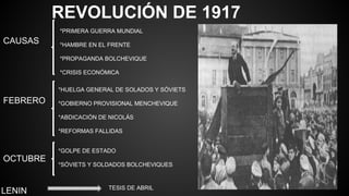 REVOLUCIÓN DE 1917
CAUSAS
*PRIMERA GUERRA MUNDIAL
*HAMBRE EN EL FRENTE
*PROPAGANDA BOLCHEVIQUE
*CRISIS ECONÓMICA
FEBRERO
*HUELGA GENERAL DE SOLADOS Y SÓVIETS
*GOBIERNO PROVISIONAL MENCHEVIQUE
*ABDICACIÓN DE NICOLÁS
*REFORMAS FALLIDAS
OCTUBRE
*GOLPE DE ESTADO
*SÓVIETS Y SOLDADOS BOLCHEVIQUES
LENIN TESIS DE ABRIL
 