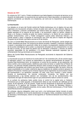 Octubre de 1917
En octubre de 1917, Lenin y Trotski consideraron que había llegado el momento de terminar con la
situación de doble poder. La coyuntura les era oportuna por el gran descrédito y el aislamiento del
gobierno provisional, ya reducido a la impotencia, así como por la impaciencia de los propios
bolcheviques.
La insurrección
Los debates en el seno del Comité central del Partido bolchevique con el objetivo de que este
organizara una insurrección armada y tomara el poder eran cada vez más intensos. Algunos en
torno a Kámenev y Zinóviev consideraban que todavía había que esperar, porque el partido ya
estaba asentado en la mayoría de los sóviets, y se encontraría, según su opinión, aislado en
Rusia y en Europa si tomaba el poder de manera individual y no dentro de una coalición de
partidos revolucionarios. Lenin y Trotski consiguieron superar estas reticencias internas y el
Comité aprobó y pasó a organizar la insurrección que Lenin fijó para la víspera del Segundo
Congreso de los sóviets, que debía reunirse el 25 de octubre.
Se creó un Comité Militar Revolucionario en el seno del Sóviet de Petrogrado, siendo dirigido por
Trotski, presidente del sóviet. Se componía de obreros armados, soldados y marineros. Aseguraba
el apoyo o neutralidad de la guarnición militar de la ciudad y la preparación metódica de la toma
de los puntos estratégicos de la ciudad. La preparación del golpe se hizo prácticamente a la vista
de todo el mundo, ya que todos los planes que se ofrecieron a Kámenev y Zinóviev se podían
encontrar disponibles en los periódicos y el propio Kérenski solamente esperaba que el
enfrentamiento final que terminara con la situación.
Misiva del Comité Militar Revolucionario de Petrogrado anunciando la deposición del Gobierno
Provisional.
La insurrección se puso en marcha en la noche del 6 al 7 de noviembre (24 y 25 de octubre según
el calendario juliano). Los sucesos se desarrollaron sin apenas derramamientos de sangre. La
Guardia Roja bolchevique tomó, sin resistencia, el control de los puentes, de las estaciones, del
banco central y de la central postal y telefónica justo antes de lanzar un asalto final al Palacio de
Invierno. Las películas oficiales posteriores elevaron estos sucesos al rango de heroicos, pero en
realidad los insurgentes solo tuvieron que hacer frente a una resistencia débil. De hecho, entre las
tropas acuarteladas en la ciudad, solamente algunos batallones de cadetes (junkers) apoyaron al
Gobierno Provisional, mientras que la inmensa mayoría de los regimientos se pronunciaron a favor
del levantamiento o se declararon neutrales. En total, hubo cinco muertos y varios heridos.
Durante el levantamiento, los tranvías continuaron circulando, los teatros con sus
representaciones y las tiendas abrieron con normalidad. Uno de los acontecimientos más
importantes del siglo XX había tenido lugar sin que prácticamente nadie lo tuviera en cuenta.
Si un puñado de partisanos había podido tomar el control de la capital ante un Gobierno
Provisional que ya nadie apoyaba, el levantamiento debía en ese momento ser ratificado por las
masas. Al día siguiente, el 25 de octubre, Trotski anunció oficialmente la disolución del Gobierno
Provisional en la apertura del Congreso Panruso de los Sóviets de Diputados Obreros y
Campesinos, con 562 delegados presentes, de los cuales, 382 eran bolcheviques y 70 del Partido
Social-Revolucionario de Izquierda).
Sin embargo, algunos delegados creían que Lenin y los bolcheviques habían tomado el poder
ilegalmente, y alrededor de cincuenta abandonaron el congreso. Estos, socialistas revolucionarios
de derechas y mencheviques, crearon al día siguiente un "Comité de Salvación de la Patria y de la
Revolución".
 