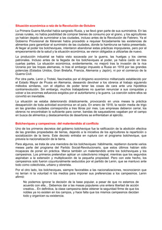 Situación económica a raíz de la Revolución de Octubre
La Primera Guerra Mundial había sangrado Rusia, y se llevó gran parte de sus suministros. En las
zonas rurales, no había posibilidad de comprar bienes de consumo por el grano, y los agricultores
ya habían dejado de suministrar a las ciudades, incluso antes de la Revolución de Febrero. Ya el
Gobierno Provisional de Kérenski había procedido a requisar forzadamente las existencias de
alimentos para garantizar el suministro de las ciudades, donde la hambruna se había presentado.
Al llegar al poder los bolcheviques, intentaron abandonar estas prácticas impopulares, pero por el
empeoramiento de la salud y la situación económica, se vieron obligados a utilizarlas de nuevo.
La producción industrial se había visto socavada por la guerra, las huelgas y los cierres
patronales. Incluso antes de la llegada de los bolcheviques al poder, ya había caído en tres
cuartas partes. La situación económica, evidentemente, no mejoró tras la invasión de la rica
Ucrania por las tropas alemanas, ni tras el embargo impuesto a Rusia en 1918 por las grandes
potencias (Estados Unidos, Gran Bretaña, Francia, Alemania y Japón), ni por el comienzo de la
Guerra Civil.
Por otra parte, Lenin y Trotski, fascinados por el dirigismo económico militarizado establecido por
el Estado Mayor de Prusia en Alemania, deseando devolver a los obreros al trabajo siguiendo
métodos similares, con el objetivo de poder tener las cosas de cara ante una hipotética
contrarrevolución. Sin embargo, muchos trabajadores no querían renunciar a sus conquistas y
volver a los enormes esfuerzos exigidos por el autoritarismo y la guerra. La coerción sobre ellos se
convirtió en inevitable.
La situación se estaba deteriorando drásticamente, provocando en unos meses la práctica
desaparición de toda actividad económica en el país. En enero de 1918, la ración media de trigo
en las grandes ciudades correspondía a tres libras por mes. Las empresas debieron cerrar, los
obreros no encontraban lo suficiente para comer, bandas de saqueadores vagaban por el campo
en busca de alimentos y destacamentos de desertores se enfrentaban al ejército.
Bolcheviques y campesinos: del malentendido al conflicto
Uno de los primeros decretos del gobierno bolchevique fue la ratificación de la abolición efectiva
de las grandes propiedades de tierras, dejando a la iniciativa de los agricultores la repartición o
socialización de la tierra. Este decreto entraba en ruptura con el programa bolchevique, que
preveía la nacionalización de la tierra.
Para algunos, se trata de una maniobra de los bolcheviques: hábilmente, repitieron durante varios
meses parte del programa del Partido Social-Revolucionario, que estos últimos habían sido
incapaces de poner en práctica. Marca también un malentendido entre los bolcheviques y los
campesinos. Los primeros pretendían aplicar un colectivismo integral, mientras que los segundos
aspiraban a la extensión y multiplicación de la pequeña propiedad. Pero con este hecho, los
campesinos solo fueron coyunturalmente seducidos por el partido de Lenin, que se mantuvo ante
todo como colectivista, urbano y obrerista.
Por el otro lado, los bolcheviques, siempre favorables a las nacionalizaciones, reconocieron que
no tenían ni la voluntad ni los medios para imponer sus preferencias a los campesinos. Lenin
afirmó:
No podemos ignorar la decisión de la base popular, a pesar de que no estamos de
acuerdo con ella... Debemos dar a las masas populares una entera libertad de acción
creativa... En definitiva, la clase campesina debe obtener la seguridad firme de que los
nobles ya no existen en los campos, y hace falta que los mismos campesinos decidan
todo y organicen su existencia.
 