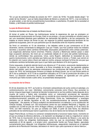 "En un par de semanas (finales de octubre de 1917 - enero de 1918), "el poder desde abajo", "el
poder de los Sóviets ", que se había desarrollado de febrero a octubre de 1917 [...] se convierte en
un gran poder, a raíz de los procedimientos burocráticos o autoritarios. El poder de la sociedad al
Estado, y del Estado al partido bolchevique".
La paz de Brest-Litovsk
Cambios territoriales tras el tratado de Brest-Litovsk.
Al tomar el poder en Rusia, los bolcheviques tenían la esperanza de que se produjera un
levantamiento revolucionario en Europa. Este no se produjo, y la paz prometida en octubre pasó a
ser una necesidad absoluta para satisfacer las demandas del ejército y de los campesinos. Se
trataba al mismo tiempo de firmar la paz, de negociar la política expansionista territorial de los
gobiernos burgueses, pero sin que pareciera que se claudicaba ante los Imperios centrales.
Se firmó un armisticio el 15 de diciembre y los debates sobre la paz comenzaron el 22 de
diciembre, siendo comandada la delegación rusa por Trotski, que hizo publicar todos los tratados
secretos y acuerdos sobre cambios territoriales alcanzados previamente entre ambas potencias.
Las exigencias alemanas fueron enormes: Polonia, Lituania y Bielorrusia debían pasar a estar
bajo ocupación alemana. Se inició así un acalorado debate en el seno del partido bolchevique,
donde se confrontaban tres posiciones. Unos, como Bujarin, defendían la necesidad de una
guerra revolucionaria, Lenin opinaba que había que dar el brazo a torcer, y Trotski, que venció en
la votación con nueve votos a favor por siete en contra, propuso rechazar la firma de una paz que
conllevara cambios territoriales pero que sí que había que declarar el fin de la guerra.
Como respuesta, el ejército alemán lanzó una ofensiva el 17 de enero, avanzando rápidamente en
Ucrania. La posición de Lenin, favorable a la firma inmediata de la paz, fue ganando adeptos
dentro del partido, pero los alemanes endurecieron las condiciones del tratado de paz. El 3 de
marzo de 1918, los bolcheviques firmaron el tratado de Brest-Litovsk, por el cual Rusia perdía el
26 % de su población, el 27 % de su superficie cultivada y el 75 % de su producción de acero y de
hierro. La situación económica de la joven república soviética, ya agravada por una guerra
mortuoria que había durado cuatro años, se presentaba desesperante.
La creación de la Checa
El 20 de diciembre de 1917, se fundó la «Comisión extraordinaria de lucha contra el sabotaje y la
contrarrevolución» (en ruso: Vétchéka), comúnmente conocida como Checa. Sus acciones no
tenían ninguna base legal ni judicial (el decreto fundacional no se hizo público hasta después de la
muerte de Lenin) y había sido concebida como un instrumento provisional de represión
independiente de la justicia. Era dirigida por un comité de cinco miembros (tres bolcheviques y dos
socialrevolucionarios) presidido por Féliks Dzerzhinski. Entre los "saboteadores" y enemigos
previstos por el decreto figuraban el KD, los socialrevolucionarios de derecha, periodistas,
huelguistas... De repente, la Checa multiplicó los llamamientos a la delación y a la constitución de
Checas locales. Fundada con 100 funcionarios (entre los que estaban Menjinski y Yagoda), ya
contaba con 12.000 en julio de 1918. Al llegar a Moscú, se instaló en Lubyanka, el 10 de marzo de
1918, con 600 miembros. En julio ya contaba con 2000. A partir de esta fecha, los efectivos
policiales de los bolcheviques fueron superiores a los de la Ojrana de los tiempos de Nicolás II.
Según Pierre Broué, la Checa no comenzó verdaderamente a funcionar hasta marzo, momento en
el que se produjo la ofensiva alemana, y la represión se desplegó en toda su magnitud en verano
de 1918, tras la insurrección de los socialrevolucionarios de izquierda de Moscú y una serie de
atentados contra los dirigentes bolcheviques, entre los que se encontraban Moiséi Uritski,
asesinado el 30 de agosto, y el propio Lenin, gravemente herido por Fanya Kaplan, ejecutada
sumariamente poco después. Los dirigentes bolcheviques, asegurando inspirarse en el ejemplo
jacobino de la Revolución francesa, decretaron el «terror rojo» para oponerse al «terror blanco».
 