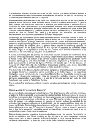 Los prisioneros de guerra eran escogidos por los jefes blancos, que ponían de lado a aquellos a
los que consideraban como indeseables e irrecuperables (los judíos, los bálticos, los chinos y los
comunistas) y los mandaban ejecutar todos juntos".
Posiblemente los generales blancos se vieron más desbordados aún que los bolcheviques por la
violencia de sus partidarios sobre territorios vastos donde su autoridad era limitada. El general
Piotr Wrangel describe en sus memorias la anarquía que reinaba sobre el inmenso territorio
controlado por Antón Denikin cuando se puso al frente en marzo de 1920: "el país era dirigido por
toda una serie de pequeños sátrapas, comenzando por los gobernadores para acabar por
cualquier suboficial del ejército [...] la indisciplina de las tropas, el desenfreno y la arbitrariedad que
reinaba no eran un secreto para nadie [...] El ejército, mal abastecido, se alimentaba
exclusivamente de la población, gravada con una carga insoportable".
Sin embargo, es incontestable que las altas autoridades blancas recurrieron también al terror. La
"conferencia especial" presidida por Denikin tomó en marzo de 1919 la decisión de condenar a
muerte a "toda persona que haya colaborado con el poder del Consejo de Comisarios del Pueblo".
El servicio de propagan del gobierno de Denikin hizo correr numerosos rumores durante la guerra
sobre la existencia de complots judíos. El general Roman Ungern von Sternberg, apodado "el
barón sanguinario", fue sin duda aquel que fue más lejos en sus acciones. En su famosa "orden
n.º 1592", dirigida a sus ejércitos en marzo de 1921, ordena en su artículo 9 "exterminar a los
comisarios, a los comunistas y a los judíos con sus familias".
A su vez, numerosos jefes de guerra y los aventureros sacaron provecho del hundimiento de la
autoridad en Rusia para realizar pillajes, masacres y autoproclamarse dirigentes de territorios más
o menos vastos. Otros se alistaron a los ejércitos regulares por oportunismo. El atamán Nikífor
Grigóriev constituyó así una milicia formada por soldados, desplazados y mercenarios que se
puso sucesivamente al servicio de Symon Petlyura, del Ejército rojo y de los Blancos, sin
renunciar en ningún momento a las matanzas y a los pillajes. Grigóriev acabó siendo asesinado
por Néstor Majnó y sus seguidores, con los que se había aliado brevemente.
Tras la derrota de los blancos, los levantamientos campesinos antibolcheviques experimentaron
su apogeo. Numerosos segadores fueron asesinados, y los bolcheviques y sus seguidores
hostigados, cuando no torturados. La respuesta del Ejército Rojo fue despiadada, con centenares
de pueblos íntegramente deportados, miles de insurgentes fusilados, mujeres e hijos de
partisanos secuestrados o asesinados y el uso de armamento químico por parte de Mijaíl
Tujachevski para sofocar la Rebelión de Tambov.
Tras la victoria final bolchevique, el terror represivo se redujo, pero el aparato policial se mantuvo
intacto.
Victoria y crisis del "comunismo de guerra"
La guerra radicalizó espectacularmente al régimen. Para dirigir la guerra total contra los enemigos,
el gobierno de Lenin procedió a nacionalizar la práctica totalidad de los comercios, la banca, la
industria y el artesanado. Las viviendas de las clases acomodadas fueron colectivizadas, entrando
así los apartamentos colectivos en la vida de los rusos. Mientras la moneda se hundía y el país
vivía del trueque y de salarios pagados en especie, el régimen instauró la gratuidad de las
viviendas, los transportes, del agua, de la electricidad y de los servicios públicos, todos ellos en
manos del Estado. Ciertos bolcheviques llegaron a soñar con abolir el dinero, o por lo menos
limitar drásticamente su uso. El "comunismo de guerra" (término creado a posteriori, aparecido
tras el final de la guerra civil) que había surgido por las difíciles circunstancias, pasó a ser un
medio útil para guiar a Rusia hacia el socialismo.
El poder instauró también un potente dirigismo sobre la economía y los obreros. Para hacerlo, no
vaciló en restablecer una férrea disciplina en las fábricas o en hacer reaparecer prácticas
deshonrosas como el salario a destajo, la libreta de trabajo, el cierre patronal, la retirada de las
cartillas de racionamiento y la detención y deportación de los dirigentes de huelgas.
 