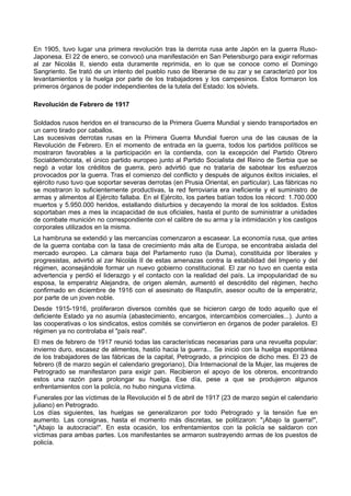 En 1905, tuvo lugar una primera revolución tras la derrota rusa ante Japón en la guerra Ruso-
Japonesa. El 22 de enero, se convocó una manifestación en San Petersburgo para exigir reformas
al zar Nicolás II, siendo esta duramente reprimida, en lo que se conoce como el Domingo
Sangriento. Se trató de un intento del pueblo ruso de liberarse de su zar y se caracterizó por los
levantamientos y la huelga por parte de los trabajadores y los campesinos. Estos formaron los
primeros órganos de poder independientes de la tutela del Estado: los sóviets.
Revolución de Febrero de 1917
Soldados rusos heridos en el transcurso de la Primera Guerra Mundial y siendo transportados en
un carro tirado por caballos.
Las sucesivas derrotas rusas en la Primera Guerra Mundial fueron una de las causas de la
Revolución de Febrero. En el momento de entrada en la guerra, todos los partidos políticos se
mostraron favorables a la participación en la contienda, con la excepción del Partido Obrero
Socialdemócrata, el único partido europeo junto al Partido Socialista del Reino de Serbia que se
negó a votar los créditos de guerra, pero advirtió que no trataría de sabotear los esfuerzos
provocados por la guerra. Tras el comienzo del conflicto y después de algunos éxitos iniciales, el
ejército ruso tuvo que soportar severas derrotas (en Prusia Oriental, en particular). Las fábricas no
se mostraron lo suficientemente productivas, la red ferroviaria era ineficiente y el suministro de
armas y alimentos al Ejército fallaba. En el Ejército, los partes batían todos los récord: 1.700.000
muertos y 5.950.000 heridos, estallando disturbios y decayendo la moral de los soldados. Estos
soportaban mes a mes la incapacidad de sus oficiales, hasta el punto de suministrar a unidades
de combate munición no correspondiente con el calibre de su arma y la intimidación y los castigos
corporales utilizados en la misma.
La hambruna se extendió y las mercancías comenzaron a escasear. La economía rusa, que antes
de la guerra contaba con la tasa de crecimiento más alta de Europa, se encontraba aislada del
mercado europeo. La cámara baja del Parlamento ruso (la Duma), constituida por liberales y
progresistas, advirtió al zar Nicolás II de estas amenazas contra la estabilidad del Imperio y del
régimen, aconsejándole formar un nuevo gobierno constitucional. El zar no tuvo en cuenta esta
advertencia y perdió el liderazgo y el contacto con la realidad del país. La impopularidad de su
esposa, la emperatriz Alejandra, de origen alemán, aumentó el descrédito del régimen, hecho
confirmado en diciembre de 1916 con el asesinato de Rasputín, asesor oculto de la emperatriz,
por parte de un joven noble.
Desde 1915-1916, proliferaron diversos comités que se hicieron cargo de todo aquello que el
deficiente Estado ya no asumía (abastecimiento, encargos, intercambios comerciales...). Junto a
las cooperativas o los sindicatos, estos comités se convirtieron en órganos de poder paralelos. El
régimen ya no controlaba el "país real".
El mes de febrero de 1917 reunió todas las características necesarias para una revuelta popular:
invierno duro, escasez de alimentos, hastío hacia la guerra... Se inició con la huelga espontánea
de los trabajadores de las fábricas de la capital, Petrogrado, a principios de dicho mes. El 23 de
febrero (8 de marzo según el calendario gregoriano), Día Internacional de la Mujer, las mujeres de
Petrogrado se manifestaron para exigir pan. Recibieron el apoyo de los obreros, encontrando
estos una razón para prolongar su huelga. Ese día, pese a que se produjeron algunos
enfrentamientos con la policía, no hubo ninguna víctima.
Funerales por las víctimas de la Revolución el 5 de abril de 1917 (23 de marzo según el calendario
juliano) en Petrogrado.
Los días siguientes, las huelgas se generalizaron por todo Petrogrado y la tensión fue en
aumento. Las consignas, hasta el momento más discretas, se politizaron: "¡Abajo la guerra!",
"¡Abajo la autocracia!". En esta ocasión, los enfrentamientos con la policía se saldaron con
víctimas para ambas partes. Los manifestantes se armaron sustrayendo armas de los puestos de
policía.
 