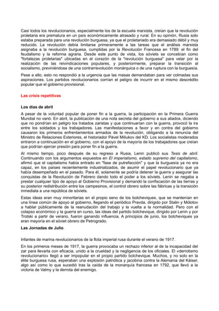 Casi todos los revolucionarios, especialmente los de la escuela marxista, creían que la revolución
proletaria era prematura en un país económicamente atrasado y rural. En su opinión, Rusia solo
estaba preparada para una revolución burguesa, ya que el proletariado era demasiado débil y muy
reducido. La revolución debía limitarse primeramente a las tareas que el análisis marxista
asignaba a la revolución burguesa, cumplidas por la Revolución Francesa en 1789: el fin del
feudalismo y la reforma agraria. Desde este punto de vista, los sóviets se concebían como
"fortalezas proletarias" ubicadas en el corazón de la "revolución burguesa" para velar por la
realización de las reivindicaciones populares, y posteriormente, preparar la transición al
socialismo, previniéndose de una contrarrevolución monárquica o de una ruptura con la burguesía.
Pese a ello, esto no respondió a la urgencia que las masas demandaban para ver colmadas sus
aspiraciones. Los partidos revolucionarios corrían el peligro de incurrir en el mismo descrédito
popular que el gobierno provisional.
Las crisis repetitivas
Los días de abril
A pesar de la voluntad popular de poner fin a la guerra, la participación en la Primera Guerra
Mundial no varió. En abril, la publicación de una nota secreta del gobierno a sus aliados, diciendo
que no pondrían en peligro los tratados zaristas y que continuarían con la guerra, provocó la ira
entre los soldados y los trabajadores. Las manifestaciones a favor y en contra del gobierno
causaron los primeros enfrentamientos armados de la revolución, obligando a la renuncia del
Ministro de Relaciones Exteriores, el historiador Pável Miliukov del KD. Los socialistas moderados
entraron a continuación en el gobierno, con el apoyo de la mayoría de los trabajadores que creían
que podrían ejercer presión para poner fin a la guerra.
Al mismo tiempo, poco después de su regreso a Rusia, Lenin publicó sus Tesis de abril.
Continuando con los argumentos expuestos en El imperialismo, estado supremo del capitalismo,
afirmó que el capitalismo había entrado en "fase de putrefacción" y que la burguesía ya no era
capaz, en los países recientemente industrializados, de asumir el papel revolucionario que ya
había desempeñado en el pasado. Para él, solamente se podría detener la guerra y asegurar las
conquistas de la Revolución de Febrero dando todo el poder a los sóviets. Lenin se negaba a
prestar cualquier tipo de apoyo al Gobierno Provisional y demandó la confiscación de las tierras y
su posterior redistribución entre los campesinos, el control obrero sobre las fábricas y la transición
inmediata a una república de sóviets.
Estas ideas eran muy minoritarias en el propio seno de los bolcheviques, que se mantenían en
una línea común de apoyo al gobierno, llegando el periódico Pravda, dirigido por Stalin y Mólotov
a hablar públicamente de la reanudación del trabajo y la vuelta a la normalidad. Pero con el
colapso económico y la guerra en curso, las ideas del partido bolchevique, dirigido por Lenin y por
Trotski a partir de verano, fueron ganando influencia. A principios de junio, los bolcheviques ya
eran mayoría en el sóviet obrero de Petrogrado.
Las Jornadas de Julio
Infantes de marina revolucionarios de la flota imperial rusa durante el verano de 1917.
En los primeros meses de 1917, la guerra provocaba un rechazo inferior al de la incapacidad del
zar para llevarla con eficacia, unido a la crueldad y la negligencia de los oficiales. El «derrotismo
revolucionario» llegó a ser impopular en el propio partido bolchevique. Muchos, y no solo en la
élite burguesa rusa, esperaban una explosión patriótica y jacobina contra la Alemania del Káiser,
algo así como lo que sucedió tras la caída de la monarquía francesa en 1792, que llevó a la
victoria de Valmy y la derrota del enemigo.
 