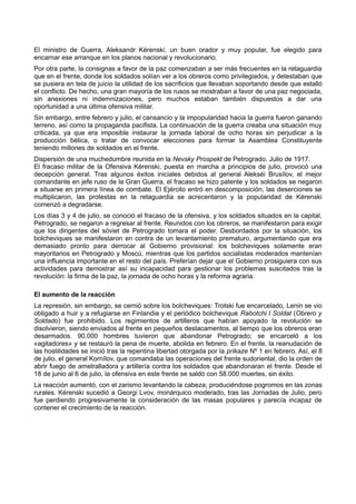 El ministro de Guerra, Aleksandr Kérenski, un buen orador y muy popular, fue elegido para
encarnar ese arranque en los planos nacional y revolucionario.
Por otra parte, la consignas a favor de la paz comenzaban a ser más frecuentes en la retaguardia
que en el frente, donde los soldados solían ver a los obreros como privilegiados, y detestaban que
se pusiera en tela de juicio la utilidad de los sacrificios que llevaban soportando desde que estalló
el conflicto. De hecho, una gran mayoría de los rusos se mostraban a favor de una paz negociada,
sin anexiones ni indemnizaciones, pero muchos estaban también dispuestos a dar una
oportunidad a una última ofensiva militar.
Sin embargo, entre febrero y julio, el cansancio y la impopularidad hacia la guerra fueron ganando
terreno, así como la propaganda pacifista. La continuación de la guerra creaba una situación muy
criticada, ya que era imposible instaurar la jornada laboral de ocho horas sin perjudicar a la
producción bélica, o tratar de convocar elecciones para formar la Asamblea Constituyente
teniendo millones de soldados en el frente.
Dispersión de una muchedumbre reunida en la Nevsky Prospekt de Petrogrado. Julio de 1917.
El fracaso militar de la Ofensiva Kérenski, puesta en marcha a principios de julio, provocó una
decepción general. Tras algunos éxitos iniciales debidos al general Alekséi Brusílov, el mejor
comandante en jefe ruso de la Gran Guerra, el fracaso se hizo patente y los soldados se negaron
a situarse en primera línea de combate. El Ejército entró en descomposición, las deserciones se
multiplicaron, las protestas en la retaguardia se acrecentaron y la popularidad de Kérenski
comenzó a degradarse.
Los días 3 y 4 de julio, se conoció el fracaso de la ofensiva, y los soldados situados en la capital,
Petrogrado, se negaron a regresar al frente. Reunidos con los obreros, se manifestaron para exigir
que los dirigentes del sóviet de Petrogrado tomara el poder. Desbordados por la situación, los
bolcheviques se manifestaron en contra de un levantamiento prematuro, argumentando que era
demasiado pronto para derrocar al Gobierno provisional: los bolcheviques solamente eran
mayoritarios en Petrogrado y Moscú, mientras que los partidos socialistas moderados mantenían
una influencia importante en el resto del país. Preferían dejar que el Gobierno prosiguiera con sus
actividades para demostrar así su incapacidad para gestionar los problemas suscitados tras la
revolución: la firma de la paz, la jornada de ocho horas y la reforma agraria.
El aumento de la reacción
La represión, sin embargo, se cernió sobre los bolcheviques: Trotski fue encarcelado, Lenin se vio
obligado a huir y a refugiarse en Finlandia y el periódico bolchevique Rabotchi I Soldat (Obrero y
Soldado) fue prohibido. Los regimientos de artilleros que habían apoyado la revolución se
disolvieron, siendo enviados al frente en pequeños destacamentos, al tiempo que los obreros eran
desarmados. 90.000 hombres tuvieron que abandonar Petrogrado; se encarceló a los
«agitadores» y se restauró la pena de muerte, abolida en febrero. En el frente, la reanudación de
las hostilidades se inició tras la repentina libertad otorgada por la prikaze Nº 1 en febrero. Así, el 8
de julio, el general Kornílov, que comandaba las operaciones del frente sudoriental, dio la orden de
abrir fuego de ametralladora y artillería contra los soldados que abandonaran el frente. Desde el
18 de junio al 6 de julio, la ofensiva en este frente se saldó con 58.000 muertes, sin éxito.
La reacción aumentó, con el zarismo levantando la cabeza; produciéndose pogromos en las zonas
rurales. Kérenski sucedió a Georgi Lvov, monárquico moderado, tras las Jornadas de Julio, pero
fue perdiendo progresivamente la consideración de las masas populares y parecía incapaz de
contener el crecimiento de la reacción.
 