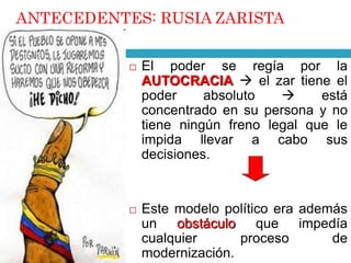 ANTECEDENTES: RUSIA ZARISTA 
 El poder se regía por la 
AUTOCRACIA  el zar tiene el 
poder absoluto  está 
concentrado en su persona y no 
tiene ningún freno legal que le 
impida llevar a cabo sus 
decisiones. 
 Este modelo político era además 
un obstáculo que impedía 
cualquier proceso de 
modernización. 
 