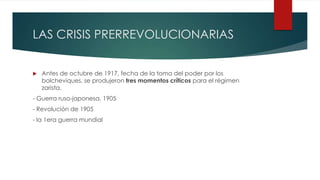 LAS CRISIS PRERREVOLUCIONARIAS
 Antes de octubre de 1917, fecha de la toma del poder por los
bolcheviques, se produjeron tres momentos críticos para el régimen
zarista.
- Guerra ruso-japonesa. 1905
- Revolución de 1905
- la 1era guerra mundial
 