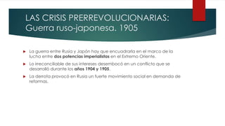 LAS CRISIS PRERREVOLUCIONARIAS:
Guerra ruso-japonesa. 1905
 La guerra entre Rusia y Japón hay que encuadrarla en el marco de la
lucha entre dos potencias imperialistas en el Extremo Oriente.
 Lo irreconciliable de sus intereses desembocó en un conflicto que se
desarrolló durante los años 1904 y 1905.
 La derrota provocó en Rusia un fuerte movimiento social en demanda de
reformas.
 