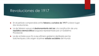 Revoluciones de 1917
 En el período comprendido entre febrero y octubre de 1917 tuvieron lugar
dos revoluciones.
 La de febrero supuso el destronamiento del zar y la constitución de una
república democrática burguesa representada por un Gobierno
Provisional.
 La de octubre puso fin a ese efímero gobierno derribado por los
bolcheviques y dio origen al primer estado socialista del mundo
 