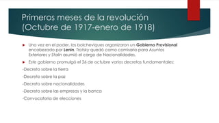 Primeros meses de la revolución
(Octubre de 1917-enero de 1918)
 Una vez en el poder, los bolcheviques organizaron un Gobierno Provisional
encabezado por Lenin. Trotsky quedó como comisario para Asuntos
Exteriores y Stalin asumió el cargo de Nacionalidades.
 Este gobierno promulgó el 26 de octubre varios decretos fundamentales:
-Decreto sobre la tierra
-Decreto sobre la paz
-Decreto sobre nacionalidades
-Decreto sobre las empresas y la banca
-Convocatoria de elecciones
 
