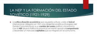 LA NEP Y LA FORMACIÓN DEL ESTADO
SOVIÉTICO (1921-1929)
 La crítica situación económica que aquejaba a Rusia, unida al boicot
internacional, obligaron en 1921 a los dirigentes soviéticos (Congreso del
Partido Comunista Ruso) a un cambio de rumbo político y económico.
Con la NEP (Nueva Política Económica) se intentó apoyar al campesinado
y desarrollar un mercado capitalista que se integrara en el comunismo.
 