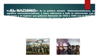 EL NAZISMONazismo es la contracción de la palabra alemán Nationalsozialismus, que
significa nacionalsocialismo, y hace referencia a todo lo relacionado con la
ideología y el régimen que gobernó Alemania de 1933 a 1945 con la llegada al
poder del Partido Nacionalsocialista del alemán de Adolf Hittler.
La Alemania de este período se conoce como la Alemania nazi.
EL Nacizmo tenía mucho puntos en común con el fascismo, sus raíces eran
típicamente alemanas: el autoritarismo y la expansión militar propios de la
herencia prusiana.
 