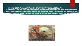 EL PARTIDO NACIONALSOCIALISTA(NAZISMO)El NSDAP es el Partido Nacional Socialista Alemán de los Trabajadores
más tristemente conocido como el partido nazi, fundado en Munich en
1919. Cuando Adolf Hitler se unió a él en ese mismo año, la agrupación
contaba con unos 25 militantes, de los cuales sólo seis participaban en
debates y conferencias. Hitler se convirtió en el líder de la formación poco
después de afiliarse a ella.
 
