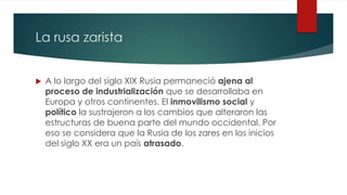 La rusa zarista
 A lo largo del siglo XIX Rusia permaneció ajena al
proceso de industrialización que se desarrollaba en
Europa y otros continentes. El inmovilismo social y
político la sustrajeron a los cambios que alteraron las
estructuras de buena parte del mundo occidental. Por
eso se considera que la Rusia de los zares en los inicios
del siglo XX era un país atrasado.
 