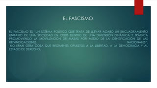 EL FASCISMO
EL FASCISMO ES “UN SISTEMA POLÍTICO QUE TRATA DE LLEVAR ACABO UN ENCUADRAMIENTO
UNITARIO DE UNA SOCIEDAD EN CRISIS DENTRO DE UNA DIMENSIÓN DINÁMICA Y TRÁGICA
PROMOVIENDO LA MOVILIZACIÓN DE MASAS POR MEDIO DE LA IDENTIFICACIÓN DE LAS
REIVINDICACIONES NACIONALES”.
NO ERAN OTRA COSA QUE REGÍMENES OPUESTOS A LA LIBERTAD, A LA DEMOCRACIA Y AL
ESTADO DE DERECHO.
 