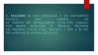 EL FASCISMO ES UNA IDEOLOGÍA Y UN MOVIMIENTO
POLÍTICO QUE SURGIÓ EN
LA EUROPA DE ENTREGUERRAS (1918-1939) CREADO
POR BENITO MUSSOLINI. EL TÉRMINO PROVIENE
DEL ITALIANO FASCIO („HAZ, FASCES‟), Y ÉSTE A SU VEZ
DEL LATÍN FASCES (PLURAL DE FASCIS).
 