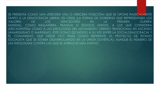 SE PRESENTA COMO UNA «TERCERA VÍA» O «TERCERA POSICIÓN» QUE SE OPONE RADICALMENTE
TANTO A LA DEMOCRACIA LIBERAL EN CRISIS (LA FORMA DE GOBIERNO QUE REPRESENTABA LOS
VALORES DE LOS VENCEDORES EN LA PRIMERA GUERRA
MUNDIAL, COMO INGLATERRA, FRANCIA O ESTADOS UNIDOS, A LOS QUE CONSIDERA
«DECADENTES») COMO A LAS IDEOLOGÍAS DEL MOVIMIENTO OBRERO TRADICIONAL EN ASCENSO
(ANARQUISMO O MARXISMO, ESTE ÚLTIMO ESCINDIDO A SU VEZ ENTRE LA SOCIALDEMOCRACIA Y
EL COMUNISMO, QUE DESDE 1917 TENÍA COMO REFERENTE AL PROYECTO DE ESTADO
SOCIALISTA QUE SE ESTABA DESARROLLANDO EN LA UNIÓN SOVIÉTICA); AUNQUE EL NÚMERO DE
LAS IDEOLOGÍAS CONTRA LAS QUE SE AFIRMA ES MÁS AMPLIO:
 