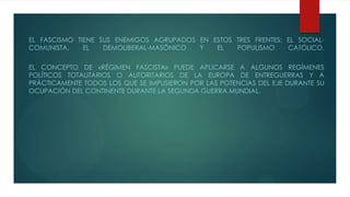 EL FASCISMO TIENE SUS ENEMIGOS AGRUPADOS EN ESTOS TRES FRENTES: EL SOCIAL-
COMUNISTA, EL DEMOLIBERAL-MASÓNICO Y EL POPULISMO CATÓLICO.
EL CONCEPTO DE «RÉGIMEN FASCISTA» PUEDE APLICARSE A ALGUNOS REGÍMENES
POLÍTICOS TOTALITARIOS O AUTORITARIOS DE LA EUROPA DE ENTREGUERRAS Y A
PRÁCTICAMENTE TODOS LOS QUE SE IMPUSIERON POR LAS POTENCIAS DEL EJE DURANTE SU
OCUPACIÓN DEL CONTINENTE DURANTE LA SEGUNDA GUERRA MUNDIAL.
 