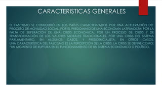 CARACTERISTICAS GENERALES
EL FASCISMO SE CONSOLIDÓ EN LOS PAÍSES CARACTERIZADOS POR UNA ACELERACIÓN DEL
PROCESO DE MOVILIDAD SOCIAL, POR EL PREDOMINIO DE UNA ECONOMÍA LATIFUNDISTA; POR LA
FALTA DE SUPERACIÓN DE UNA CRISIS ECONÓMICA, POR UN PROCESO DE CRISIS Y DE
TRANSFORMACIÓN DE LOS VALORES MORALES TRADICIONALES, POR UNA CRISIS DEL SISTEMA
PARLAMENTARIO, EN ALGUNOS CASOS, Y PRESIDENCIALISTA, EN OTROS CASOS.
UNA CARACTERÍSTICA DEL FASCISMO ES LA PERCEPCIÓN DE LA CRISIS. LA CRISIS SE DEFINE COMO:
“UN MOMENTO DE RUPTURA EN EL FUNCIONAMIENTO DE UN SISTEMA ECONÓMICO O POLÍTICO.
 