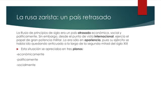 La rusa zarista: un país retrasado
La Rusia de principios de siglo era un país atrasado económica, social y
políticamente. Sin embargo, desde el punto de vista internacional, ejercía el
papel de gran potencia militar. Lo era sólo en apariencia, pues su ejército se
había ido quedando anticuado a lo largo de la segunda mitad del siglo XIX
 Esta situación se apreciaba en tres planos:
-económicamente
-políticamente
-socialmente
 