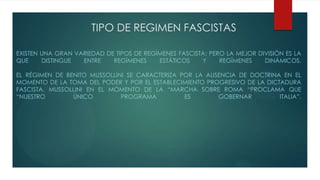 TIPO DE REGIMEN FASCISTAS
EXISTEN UNA GRAN VARIEDAD DE TIPOS DE REGÍMENES FASCISTA; PERO LA MEJOR DIVISIÓN ES LA
QUE DISTINGUE ENTRE REGÍMENES ESTÁTICOS Y REGÍMENES DINÁMICOS.
EL RÉGIMEN DE BENITO MUSSOLLINI SE CARACTERIZA POR LA AUSENCIA DE DOCTRINA EN EL
MOMENTO DE LA TOMA DEL PODER Y POR EL ESTABLECIMIENTO PROGRESIVO DE LA DICTADURA
FASCISTA. MUSSOLLINI EN EL MOMENTO DE LA “MARCHA SOBRE ROMA “PROCLAMA QUE
“NUESTRO ÚNICO PROGRAMA ES GOBERNAR ITALIA”.
 
