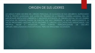 ORIGEN DE SUS LIDERES
LO MISMO PUEDE DECIRSE DEL ORIGEN PERSONAL DE ALGUNOS DE SUS MIEMBROS, EMPEZANDO
POR EL PROPIO MUSSOLINI, QUE ANTES DEL TÉRMINO DE LA PRIMERA GUERRA MUNDIAL, ERA UN
IMPORTANTE IDEÓLOGO OBRERISTA Y MILITANTE SOCIALISTA. EL ORIGEN SOCIAL DE LOS LÍDERES
FASCISTAS EN DISTINTAS PARTES DE EUROPA FUE MUY DIFERENTE: A VECES ARISTOCRÁTICO, A
VECES PROLETARIO; MUCHAS VECES MILITARES, O JURISTAS. LOS CASOS MÁS DESTACADOS, LOS
PROPIOS HITLER Y MUSSOLINI, ERAN FUERTES PERSONALIDADES DE OSCURO
ORIGEN, DESCLASADOS E INADAPTADOS, PERO DE IRRESISTIBLE ASCENSIÓN.
 