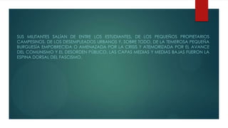 SUS MILITANTES SALÍAN DE ENTRE LOS ESTUDIANTES, DE LOS PEQUEÑOS PROPIETARIOS
CAMPESINOS, DE LOS DESEMPLEADOS URBANOS Y, SOBRE TODO, DE LA TEMEROSA PEQUEÑA
BURGUESÍA EMPOBRECIDA O AMENAZADA POR LA CRISIS Y ATEMORIZADA POR EL AVANCE
DEL COMUNISMO Y EL DESORDEN PÚBLICO. LAS CAPAS MEDIAS Y MEDIAS BAJAS FUERON LA
ESPINA DORSAL DEL FASCISMO.
 