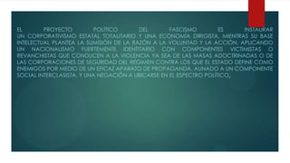 EL PROYECTO POLÍTICO DEL FASCISMO ES INSTAURAR
UN CORPORATIVISMO ESTATAL TOTALITARIO Y UNA ECONOMÍA DIRIGISTA, MIENTRAS SU BASE
INTELECTUAL PLANTEA LA SUMISIÓN DE LA RAZÓN A LA VOLUNTAD Y LA ACCIÓN, APLICANDO
UN NACIONALISMO FUERTEMENTE IDENTITARIO CON COMPONENTES VICTIMISTAS O
REVANCHISTAS QUE CONDUCEN A LA VIOLENCIA YA SEA DE LAS MASAS ADOCTRINADAS O DE
LAS CORPORACIONES DE SEGURIDAD DEL RÉGIMEN CONTRA LOS QUE EL ESTADO DEFINE COMO
ENEMIGOS POR MEDIO DE UN EFICAZ APARATO DE PROPAGANDA, AUNADO A UN COMPONENTE
SOCIAL INTERCLASISTA, Y UNA NEGACIÓN A UBICARSE EN EL ESPECTRO POLÍTICO.
 
