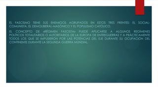 EL FASCISMO TIENE SUS ENEMIGOS AGRUPADOS EN ESTOS TRES FRENTES: EL SOCIAL-
COMUNISTA, EL DEMOLIBERAL-MASÓNICO Y EL POPULISMO CATÓLICO.
EL CONCEPTO DE «RÉGIMEN FASCISTA» PUEDE APLICARSE A ALGUNOS REGÍMENES
POLÍTICOS TOTALITARIOS O AUTORITARIOS DE LA EUROPA DE ENTREGUERRAS Y A PRÁCTICAMENTE
TODOS LOS QUE SE IMPUSIERON POR LAS POTENCIAS DEL EJE DURANTE SU OCUPACIÓN DEL
CONTINENTE DURANTE LA SEGUNDA GUERRA MUNDIAL.
 