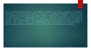 DE UN MODO DESTACADO Y EN PRIMER LUGAR A LA ITALIA FASCISTA DE BENITO
MUSSOLINI, (1922) QUE INAUGURA EL MODELO Y ACUÑA EL TÉRMINO; SEGUIDA POR
LA ALEMANIA DEL III REICH DE ADOLF HITLER (1933) QUE LO LLEVA A SUS ÚLTIMAS
CONSECUENCIAS; Y, CERRANDO EL CICLO, LA ESPAÑA NACIONAL DE FRANCISCO
FRANCO QUE SE PROLONGA MUCHO MÁS TIEMPO Y EVOLUCIONA FUERA DEL PERIODO
(DESDE 1936 HASTA 1975). LAS DIFERENCIAS DE PLANTEAMIENTOS IDEOLÓGICOS Y
TRAYECTORIAS HISTÓRICAS ENTRE CADA UNO DE ESTOS REGÍMENES SON NOTABLES.
 