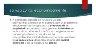 La rusa zurita: economicamente
 A comienzos del siglo XX Rusia era un país
preindustrial, anclado en el pasado, con un predominio
absoluto del sector agrícola. La estructura de la
propiedad descansaba sobre grandes latifundios en
manos de la aristocracia, la Corona, la Iglesia y unos
pocos agricultores acomodados. La
industrialización, iniciada tardíamente y circunscrita a
las grandes urbes, dependió siempre del capital
extranjero y de la iniciativa del Estado.
 