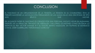 CONCLUSION
EL FASCISMO ES UN ORGANIZADOR DE LA TENSIÓN. LA TENSIÓN ES SU COMBUSTIBLE. ÉSTA LE
PERMITE MANTENER LA MOVILIZACIÓN PERMANENTE DE LAS MASAS BAJO UNA DISCIPLINA DE TIPO
MÁS BÉLICO QUE MILITAR.
EN ALGUNOS PAÍSES EL FASCISMO ES CREADO POR UNA PERSONA: ADOLFO HITLER EN ALEMANIA;
DESPUÉS DE LA FIRMA DEL TRATADO DE VERSALLES Y EN OTRAS OCASIONES COMO EN ITALIA LO
INSTITUYE EL REY VÍCTOR MANUEL III Y EL DUCHE: BENITO MUSSOLINI. EN FILIPINAS SE ESTABLECE
CON EL LÍDER GUERRILLERO FERDINANDO MARCOS”
 