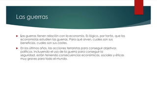 Las guerras
 Las guerras tienen relación con la economía. Es lógico, por tanto, que los
economistas estudien las guerras. Para qué sirven, cuales son sus
beneficios, cuales son sus costes.
 En los últimos años, las acciones terroristas para conseguir objetivos
políticos, incluyendo el uso de la guerra para conseguir la
seguridad, están teniendo consecuencias económicas, sociales y éticas
muy graves para todo el mundo.
 