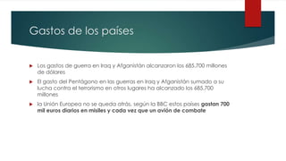 Gastos de los países
 Los gastos de guerra en Iraq y Afganistán alcanzaron los 685.700 millones
de dólares
 El gasto del Pentágono en las guerras en Iraq y Afganistán sumado a su
lucha contra el terrorismo en otros lugares ha alcanzado los 685.700
millones
 la Unión Europea no se queda atrás, según la BBC estos países gastan 700
mil euros diarios en misiles y cada vez que un avión de combate
 