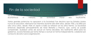 Fin de la sociedad A medida que se extendía la Segunda Guerra Mundial, la Sociedad había fracasado en su
objetivo principal de preservar la paz. La Sociedad no tenía poder militar propio, dependía
de la contribución de los miembros y sus miembros no estaban dispuestos a usar sanciones, ni
económicas ni militares. La autoridad moral era insuficiente.
Varias grandes potencias no apoyaron a la Sociedad: fue decisivo que los Estados Unidos
nunca se asociaran; Alemania fue miembro durante sólo siete años, desde 1926, y la URSS por
sólo cinco años, desde 1934; el Japón e Italia se retiraron en los años treinta. La Sociedad
entonces dependía principalmente de Gran Bretaña y Francia, que, como se puede
comprender, dudaban antes de actuar en forma decidida. Era realmente difícil para los
gobiernos, acostumbrados por tanto tiempo a actuar en forma independiente, colaborar por
conducto de esta nueva organización.
 