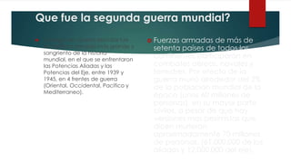 Que fue la segunda guerra mundial?
 La Segunda Guerra Mundial fue
el conflicto armado más grande y
sangriento de la historia
mundial, en el que se enfrentaron
las Potencias Aliadas y las
Potencias del Eje, entre 1939 y
1945, en 4 frentes de guerra
(Oriental, Occidental, Pacifico y
Mediterraneo).
 Fuerzas armadas de más de
setenta países de todos los
continentes participaron en
combates aéreos, navales y
terrestres. Por efecto de la
guerra murió alrededor del 2%
de la población mundial de la
época (unos 60 millones de
personas), en su mayor parte
civiles, a pesar de que hay
versiones mas pesimistas que
dicen murieron
aproximadamente 70 millones
de personas, (61.000.000 de los
aliados y 12.000.000 del eje).
 