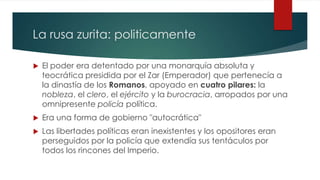 La rusa zurita: politicamente
 El poder era detentado por una monarquía absoluta y
teocrática presidida por el Zar (Emperador) que pertenecía a
la dinastía de los Romanos, apoyado en cuatro pilares: la
nobleza, el clero, el ejército y la burocracia, arropados por una
omnipresente policía política.
 Era una forma de gobierno "autocrática"
 Las libertades políticas eran inexistentes y los opositores eran
perseguidos por la policía que extendía sus tentáculos por
todos los rincones del Imperio.
 