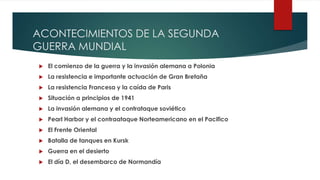 ACONTECIMIENTOS DE LA SEGUNDA
GUERRA MUNDIAL
 El comienzo de la guerra y la invasión alemana a Polonia
 La resistencia e importante actuación de Gran Bretaña
 La resistencia Francesa y la caída de Paris
 Situación a principios de 1941
 La invasión alemana y el contrataque soviético
 Pearl Harbor y el contraataque Norteamericano en el Pacifico
 El Frente Oriental
 Batalla de tanques en Kursk
 Guerra en el desierto
 El día D, el desembarco de Normandía
 