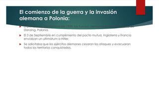 El comienzo de la guerra y la invasión
alemana a Polonia:
 El primero de Septiembre de 1939, las fuerzas alemanas invaden la Bahia de
Danzing, Polonia.
 El 3 de Septiembre en cumplimiento del pacto mutua, Inglaterra y Francia
enviaban un ultimátum a Hitler.
 Se solicitaba que los ejércitos alemanes cesaran los ataques y evacuaran
todos los territorios conquistados.
 