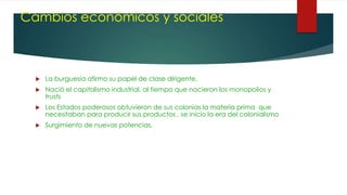 Cambios económicos y sociales
 La burguesía afirmo su papel de clase dirigente.
 Nació el capitalismo industrial, al tiempo que nacieron los monopolios y
trusts
 Los Estados poderosos obtuvieron de sus colonias la materia prima que
necesitaban para producir sus productos , se inicio la era del colonialismo
 Surgimiento de nuevas potencias.
 