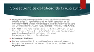 Consecuencias del atraso de la rusa zurita
 El progresivo declive del país frente al resto de potencias europeas
durante el siglo XIX y primer tercio del XX, hecho apreciable en los
adversos conflictos bélicos mantenidos por Rusia desde la mitad del siglo
XIX: Guerra de Crimea, Guerra Ruso-Japonesa y Primera Guerra Mundial.
 Entre 1861, fecha de la abolición de la servidumbre y 1914, año en que
Rusia entra en la Primera Guerra Mundial, hubo intentos de modernizar el
país. Sin embargo, fueron incompletos y a la postre
fracasaron, acentuado la crisis del sistema.
 Destacan los siguientes:
 Frente a ese inmovilismo la oposición política no se estructuró en un
bloque homogéneo sino que, por el contrario, se fragmentó en múltiples
organizaciones.
 