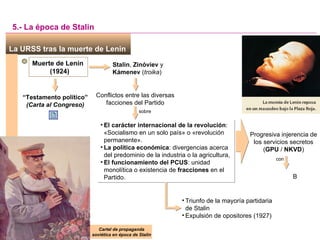 Cartel de propaganda soviética en época de Stalin La URSS tras la muerte de Lenin  Muerte de Lenin (1924) 5.- La época   de Stalin Stalin ,  Zinóviev  y  Kámenev  ( troika ) Conflictos entre las diversas facciones del Partido sobre “ Testamento político” (Carta al Congreso) Beria, Yezhov El carácter internacional de la revolución : «Socialismo en un solo país» o «revolución permanente». La política económica : divergencias acerca del predominio de la industria o la agricultura, El funcionamiento del PCUS : unidad monolítica o existencia de  fracciones  en el Partido. Progresiva injerencia de los servicios secretos ( GPU  /  NKVD ) con Triunfo de la mayoría partidaria de Stalin Expulsión de opositores (1927) 