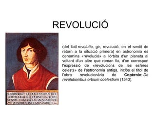 REVOLUCIÓ
(del llatí revolutio, gir, revolució, en el sentit de
retorn a la situació primera) en astronomia es
denomina «revolució» a l'òrbita d'un planeta al
voltant d'un altre que roman fix, d'on correspon
l'expressió de «revolucions de les esferes
celests» de l'astronomia antiga, inclòs el títol de
l'obra revolucionària de Copèrnic: De 
revolutionibus orbium coelestium (1543),
 