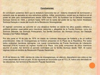 Conclusiones:
En conclusión podemos decir que la dictadura somocista fue un sistema dictatorial de dominación y
opresión que se apoyaba en una estructura política, militar, económica y social que se mantuvo en el
poder en este país centroamericano desde 1934 hasta 1979. Su fundador fue el General Anastasio
Somoza García en 1934, y perduró hasta 1979 con la caída del poder de su hijo menor Anastasio
Somoza Debayle a causa del triunfo de la Revolución Nicaragüense.
El régimen somocista se convirtió en una dictadura familiar en donde los altos puestos militares y
políticos estaban reservados para miembros, parientes y allegados de la Familia Somoza, como los
Somoza Debayle, los Somoza Portocarrero, los Sevilla Somoza, los Somoza Urcuyo, los Debayle
Sacasa y los Pallais Debayle.
Por otro parte el 19 de julio de 1979, en medio de ruidosas descargas de fusilería y de un bullicio
ensordecedor, miles de nicaragüenses se hicieron presentes en la Plaza de la República. Por todos
lados ondeaban banderas rojinegras. Los nueve comandantes de Frente Sandinista de Liberación
Nacional (FSLN) hicieron su ingreso triunfal a la Plaza. Una junta compuesta de cinco miembros
asumió el poder. Así terminó el período controlado por la familia Somoza desde 1937. El nuevo
régimen tomó el nombre de Revolución Popular Sandinista.
El 25 de febrero de 1990, cientos de miles de nicaragüenses, en silencio, depositaron sus votos en las
urnas electorales de todo el país. Al día siguiente se anunciaba que el F.S.L.N. había sido derrotado en
las elecciones. Así terminó la Revolución Popular Sandinista.
 