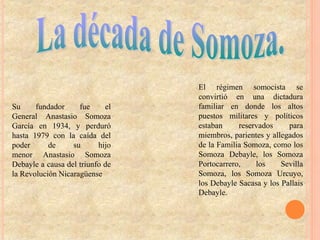 Su fundador fue el
General Anastasio Somoza
García en 1934, y perduró
hasta 1979 con la caída del
poder de su hijo
menor Anastasio Somoza
Debayle a causa del triunfo de
la Revolución Nicaragüense
El régimen somocista se
convirtió en una dictadura
familiar en donde los altos
puestos militares y políticos
estaban reservados para
miembros, parientes y allegados
de la Familia Somoza, como los
Somoza Debayle, los Somoza
Portocarrero, los Sevilla
Somoza, los Somoza Urcuyo,
los Debayle Sacasa y los Pallais
Debayle.
 