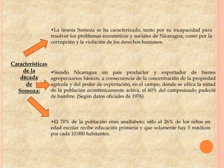 Características
de la
década
de
Somoza:
•La tiranía Somoza se ha caracterizado, tanto por su incapacidad para
resolver los problemas económicos y sociales de Nicaragua, como por la
corrupción y la violación de los derechos humanos.
•Siendo Nicaragua un país productor y exportador de bienes
agropecuarios básicos, a consecuencia de la concentración de la propiedad
agrícola y del poder de exportación, en el campo, donde se ubica la mitad
de la población económicamente activa, el 60% del campesinado padeció
de hambre. (Según datos oficiales de 1976).
•El 70% de la población eran analfabeto; sólo el 26% de los niños en
edad escolar recibe educación primaria y que solamente hay 5 médicos
por cada 10.000 habitantes.
 