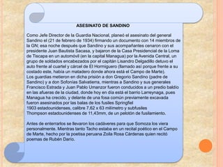 ASESINATO DE SANDINO
Como Jefe Director de la Guardia Nacional, planeó el asesinato del general
Sandino el (21 de febrero de 1934) firmando un documento con 14 miembros de
la GN; esa noche después que Sandino y sus acompañantes cenaron con el
presidente Juan Bautista Sacasa, y bajaron de la Casa Presidencial de la Loma
de Tiscapa en un automóvil (en la capital Managua) por la Avenida Central, un
grupo de soldados encabezados por el capitán Lisandro Delgadillo detuvo el
auto frente al cuartel y cárcel de El Hormiguero (llamado así porque frente a su
costado este, había un matadero donde ahora está el Campo de Marte).
Los guardias metieron en dicha prisión a don Gregorio Sandino (padre de
Sandino) y a don Sofonías Salvatierra, mientras a Sandino y sus generales
Francisco Estrada y Juan Pablo Umanzor fueron conducidos a un predio baldío
en las afueras de la ciudad, donde hoy en día está el barrio Larreynaga, pues
Managua ha crecido, y delante de una fosa común previamente excavada
fueron asesinados por las balas de los fusiles Springfiel
1903 estadounidenses, calibre 7,62 x 63 milímetro y subfusiles
Thompson estadounidenses de 11,43mm, de un pelotón de fusilamiento.
Antes de enterrarlos se llevaron los cadáveres para que Somoza los viera
personalmente. Mientras tanto Tacho estaba en un recital poético en el Campo
de Marte, hecho por la poetisa peruana Zoila Rosa Cárdenas quien recitó
poemas de Rubén Darío.
 